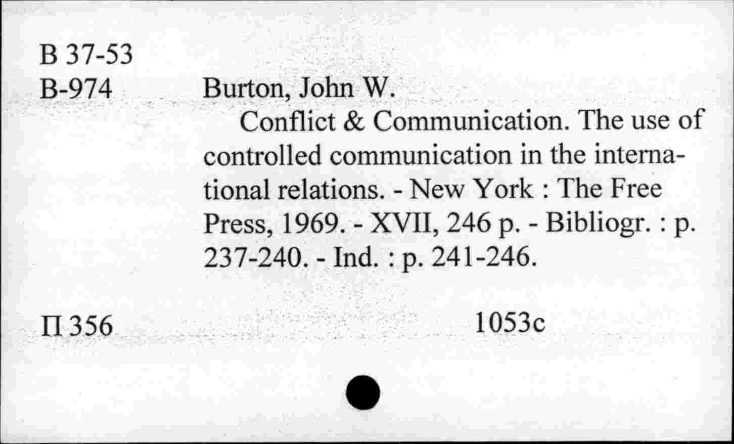 ﻿B 37-53 B-974	Burton, John W. Conflict & Communication. The use of controlled communication in the international relations. - New York : The Free Press, 1969. - XVII, 246 p. - Bibliogr. : p. 237-240. - Ind. : p. 241-246.
LI 356	1053c